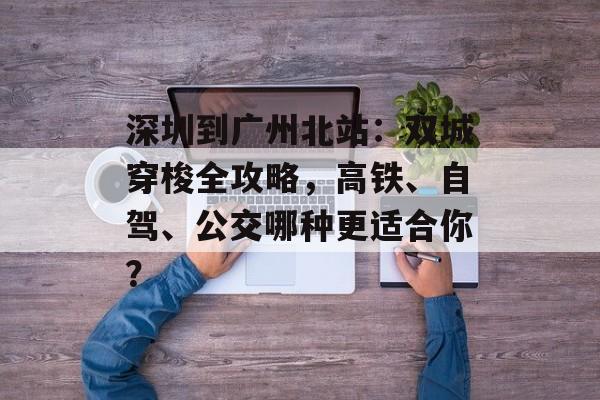 深圳到广州北站：双城穿梭全攻略，高铁、自驾、公交哪种更适合你？-第1张图片-