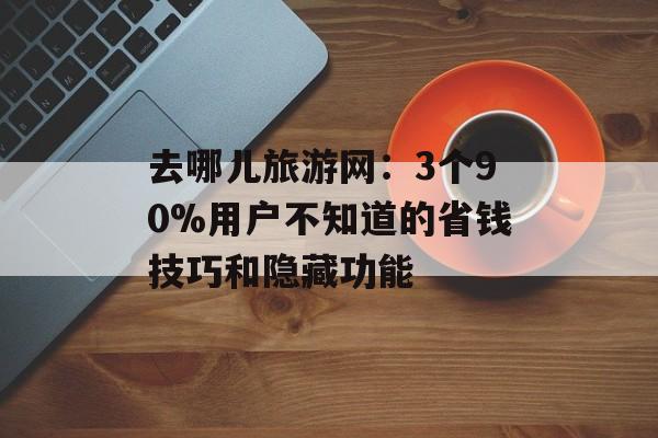 去哪儿旅游网：3个90%用户不知道的省钱技巧和隐藏功能-第1张图片-