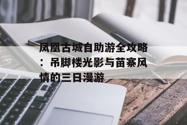凤凰古城自助游全攻略：吊脚楼光影与苗寨风情的三日漫游-第1张图片-