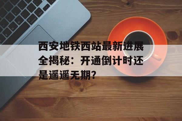 西安地铁西站最新进展全揭秘：开通倒计时还是遥遥无期？-第1张图片-