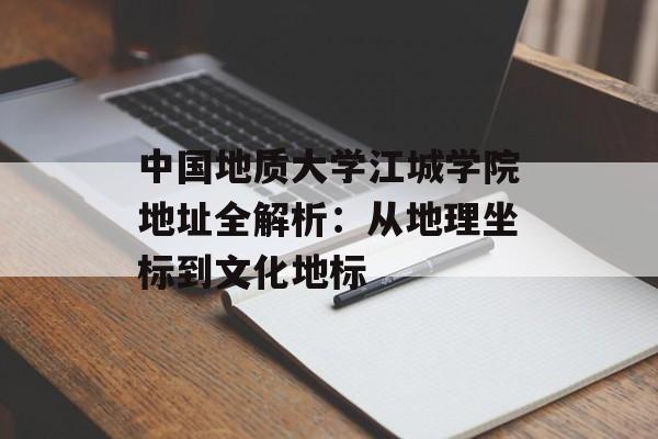 中国地质大学江城学院地址全解析：从地理坐标到文化地标-第1张图片-