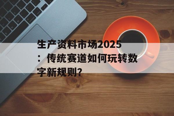 生产资料市场2025：传统赛道如何玩转数字新规则？-第1张图片-