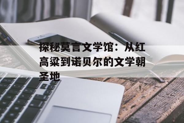 探秘莫言文学馆：从红高粱到诺贝尔的文学朝圣地-第1张图片-
