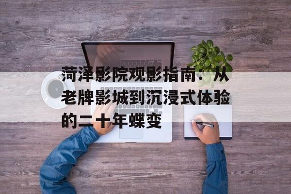 菏泽影院观影指南：从老牌影城到沉浸式体验的二十年蝶变-第1张图片-