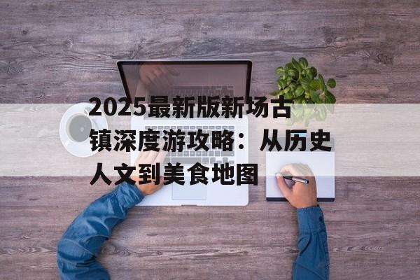 2025最新版新场古镇深度游攻略：从历史人文到美食地图-第1张图片-