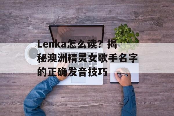 Lenka怎么读？揭秘澳洲精灵女歌手名字的正确发音技巧-第1张图片-