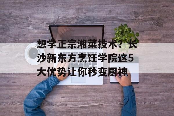 想学正宗湘菜技术？长沙新东方烹饪学院这5大优势让你秒变厨神-第1张图片-