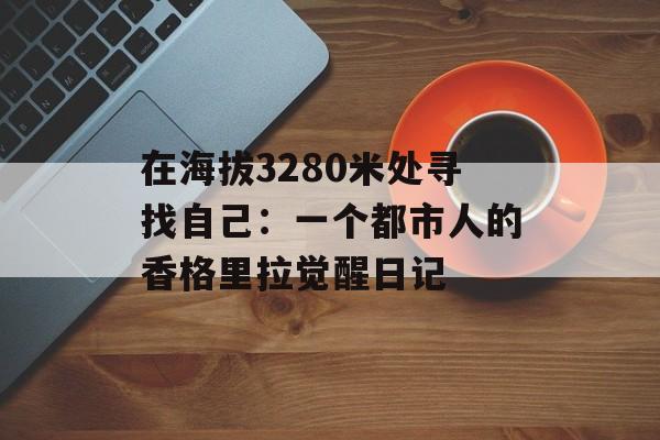 在海拔3280米处寻找自己：一个都市人的香格里拉觉醒日记-第1张图片-