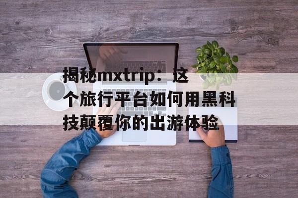 揭秘mxtrip：这个旅行平台如何用黑科技颠覆你的出游体验-第1张图片-