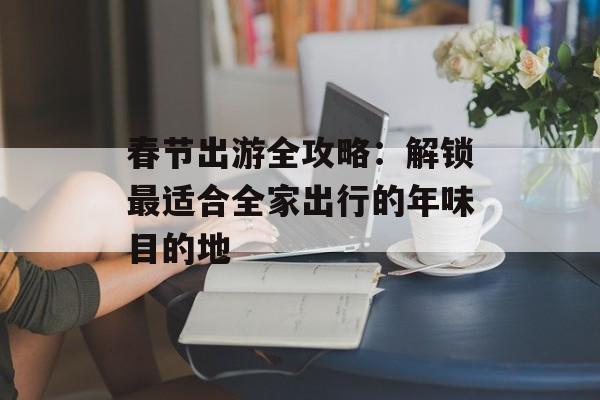 春节出游全攻略：解锁最适合全家出行的年味目的地-第1张图片-
