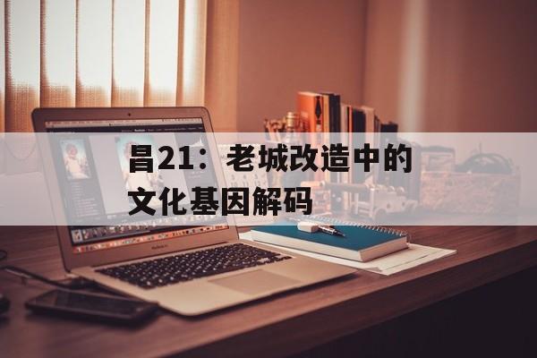 昌21：老城改造中的文化基因解码-第1张图片-