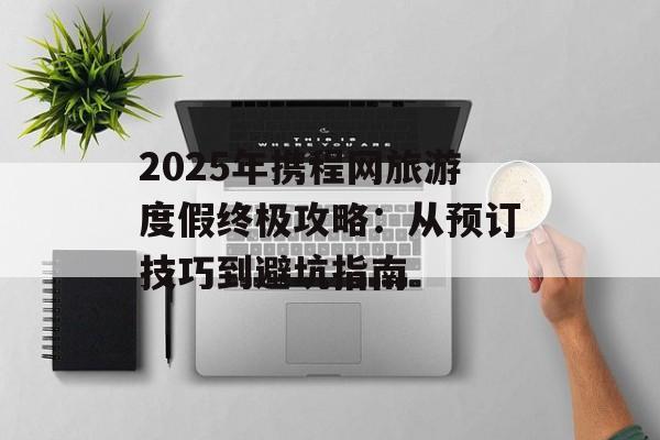2025年携程网旅游度假终极攻略：从预订技巧到避坑指南-第1张图片-