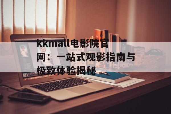 kkmall电影院官网：一站式观影指南与极致体验揭秘-第1张图片-
