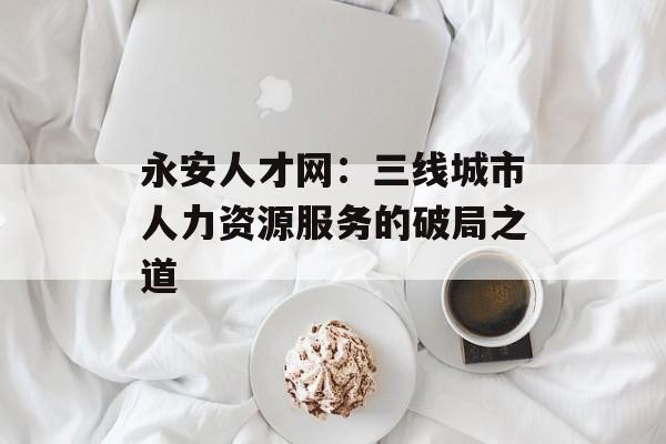 永安人才网：三线城市人力资源服务的破局之道-第1张图片-