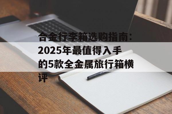 合金行李箱选购指南：2025年最值得入手的5款全金属旅行箱横评-第1张图片-