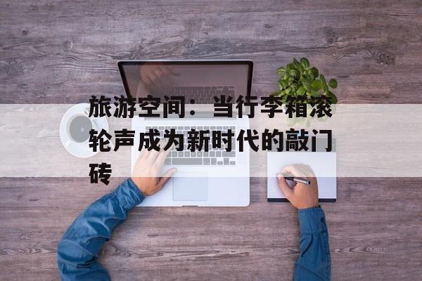 旅游空间：当行李箱滚轮声成为新时代的敲门砖-第1张图片-