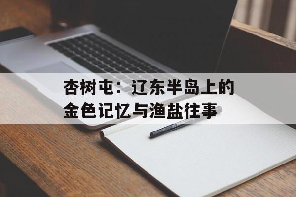 杏树屯：辽东半岛上的金色记忆与渔盐往事-第1张图片-