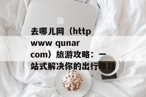 去哪儿网(http www qunar com)旅游攻略:一站式解决你的出行难题-第1张图片- 去哪儿网(http www qunar com)旅游攻略:一站式解决你的出行难题-第1张图片-
