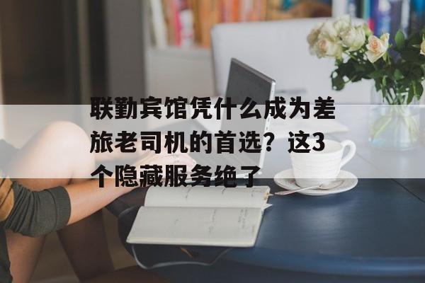 联勤宾馆凭什么成为差旅老司机的首选？这3个隐藏服务绝了-第1张图片-