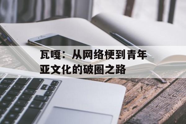 瓦嘎：从网络梗到青年亚文化的破圈之路-第1张图片-