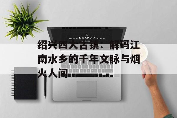绍兴四大古镇：解码江南水乡的千年文脉与烟火人间-第1张图片-