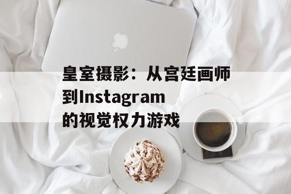 皇室摄影：从宫廷画师到Instagram的视觉权力游戏-第1张图片-