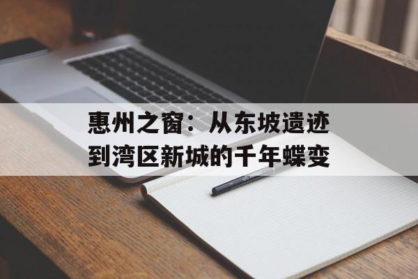 惠州之窗：从东坡遗迹到湾区新城的千年蝶变-第1张图片-