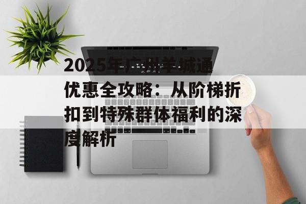 2025年广州羊城通优惠全攻略：从阶梯折扣到特殊群体福利的深度解析-第1张图片-