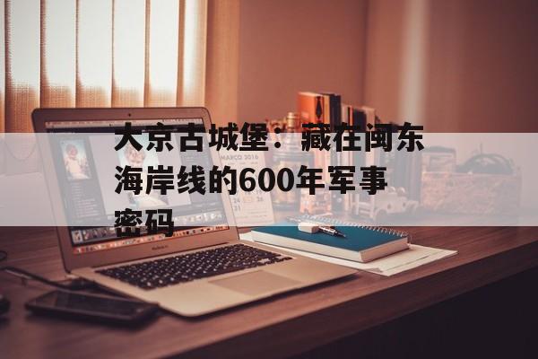 大京古城堡：藏在闽东海岸线的600年军事密码-第1张图片-