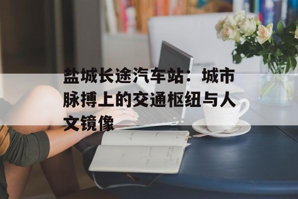 盐城长途汽车站：城市脉搏上的交通枢纽与人文镜像-第1张图片-