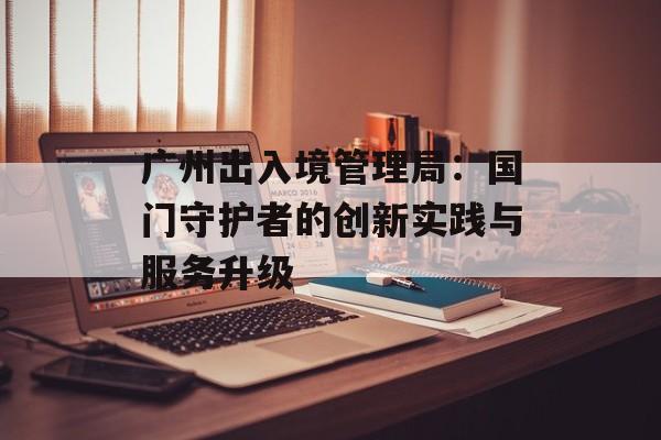 广州出入境管理局：国门守护者的创新实践与服务升级-第1张图片-