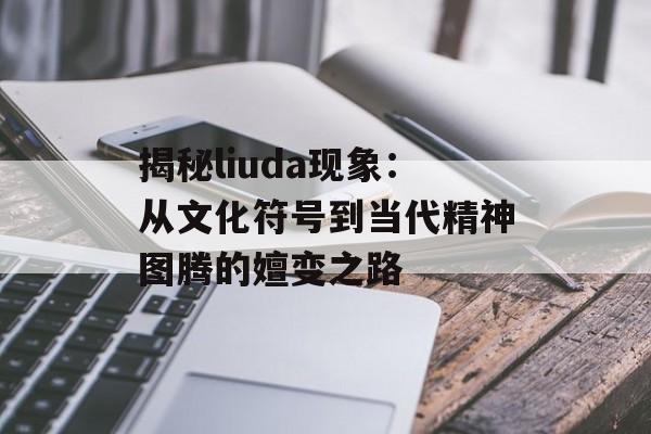 揭秘liuda现象：从文化符号到当代精神图腾的嬗变之路-第1张图片-