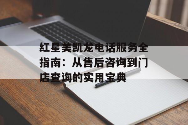 红星美凯龙电话服务全指南：从售后咨询到门店查询的实用宝典-第1张图片-