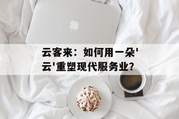 云客来：如何用一朵'云'重塑现代服务业？-第1张图片-