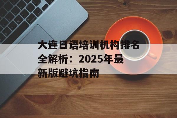 大连日语培训机构排名全解析：2025年最新版避坑指南-第1张图片-
