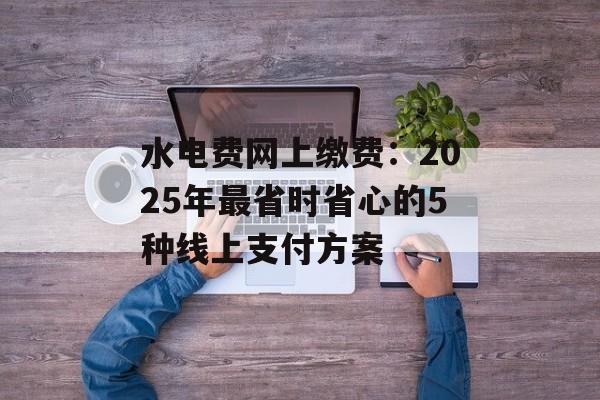 水电费网上缴费：2025年最省时省心的5种线上支付方案-第1张图片-
