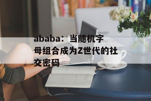 ababa：当随机字母组合成为Z世代的社交密码-第1张图片-