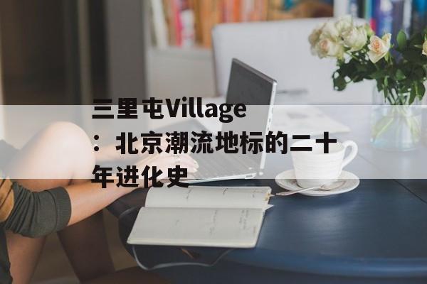三里屯Village：北京潮流地标的二十年进化史-第1张图片-