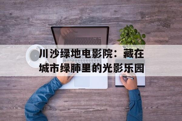 川沙绿地电影院：藏在城市绿肺里的光影乐园-第1张图片-