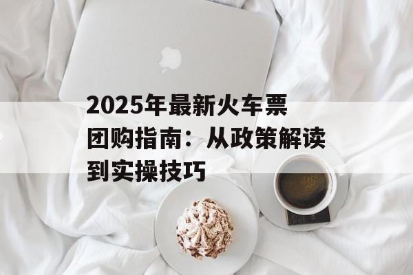 2025年最新火车票团购指南：从政策解读到实操技巧-第1张图片-