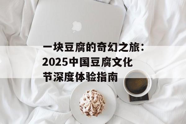 一块豆腐的奇幻之旅：2025中国豆腐文化节深度体验指南-第1张图片-
