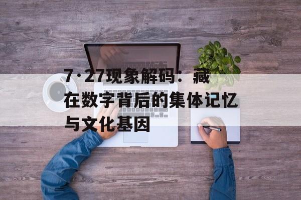 7·27现象解码：藏在数字背后的集体记忆与文化基因-第1张图片-