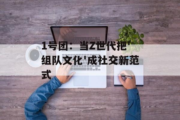 1号团：当Z世代把'组队文化'成社交新范式-第1张图片-