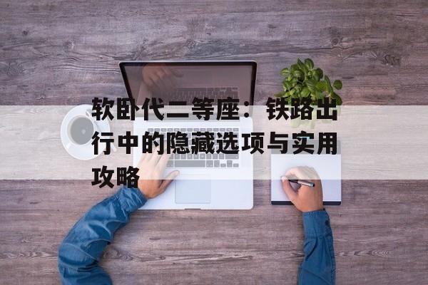软卧代二等座：铁路出行中的隐藏选项与实用攻略-第1张图片-