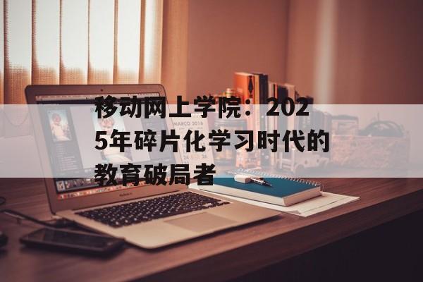 移动网上学院：2025年碎片化学习时代的教育破局者-第1张图片-