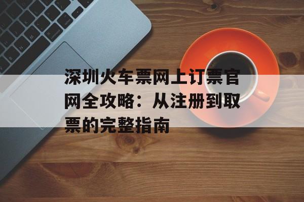深圳火车票网上订票官网全攻略：从注册到取票的完整指南-第1张图片-