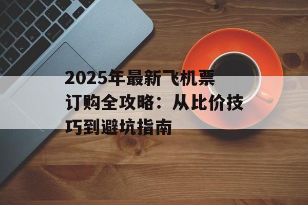 2025年最新飞机票订购全攻略：从比价技巧到避坑指南-第1张图片-