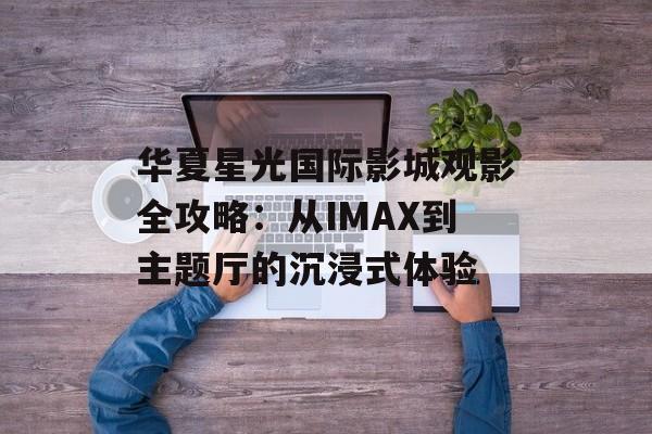 华夏星光国际影城观影全攻略：从IMAX到主题厅的沉浸式体验-第1张图片-