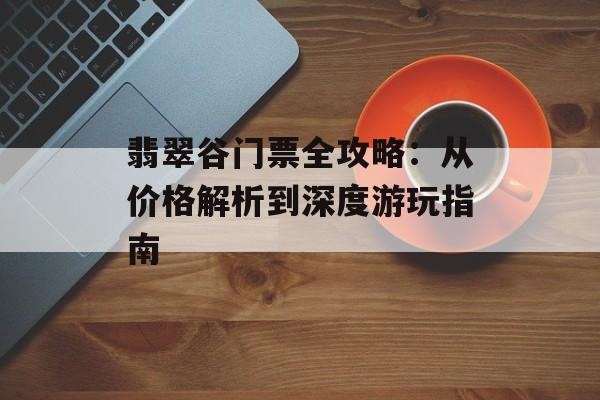 翡翠谷门票全攻略：从价格解析到深度游玩指南-第1张图片-