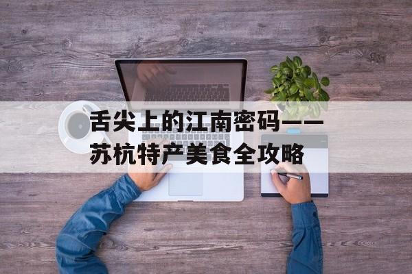 舌尖上的江南密码——苏杭特产美食全攻略-第1张图片-